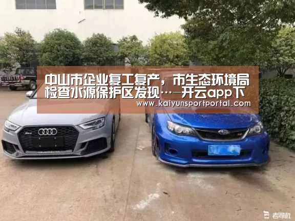 中山市企业复工复产,市生态环境局检查水源保护区发现…-开云app下载(图3) 开云app电脑版下载